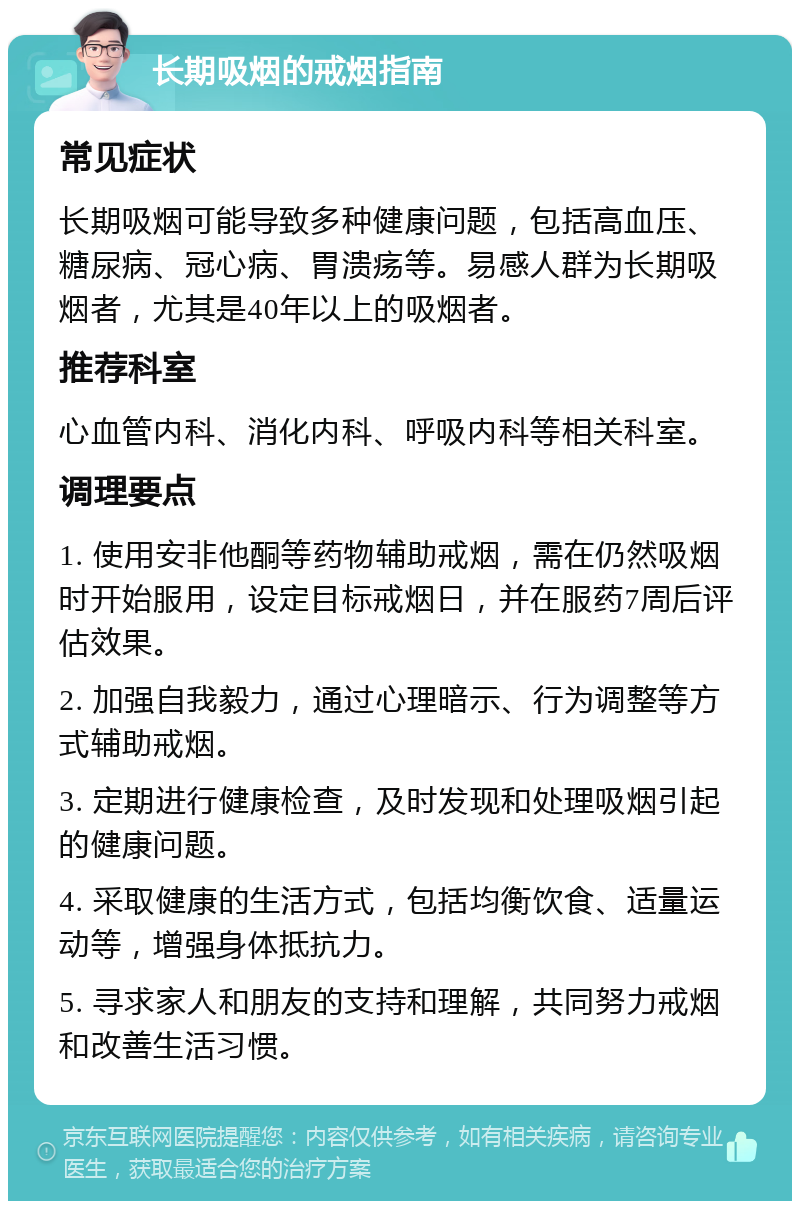 长期吸烟的戒烟指南 常见症状 长期吸烟可能导致多种健康问题，包括高血压、糖尿病、冠心病、胃溃疡等。易感人群为长期吸烟者，尤其是40年以上的吸烟者。 推荐科室 心血管内科、消化内科、呼吸内科等相关科室。 调理要点 1. 使用安非他酮等药物辅助戒烟，需在仍然吸烟时开始服用，设定目标戒烟日，并在服药7周后评估效果。 2. 加强自我毅力，通过心理暗示、行为调整等方式辅助戒烟。 3. 定期进行健康检查，及时发现和处理吸烟引起的健康问题。 4. 采取健康的生活方式，包括均衡饮食、适量运动等，增强身体抵抗力。 5. 寻求家人和朋友的支持和理解，共同努力戒烟和改善生活习惯。