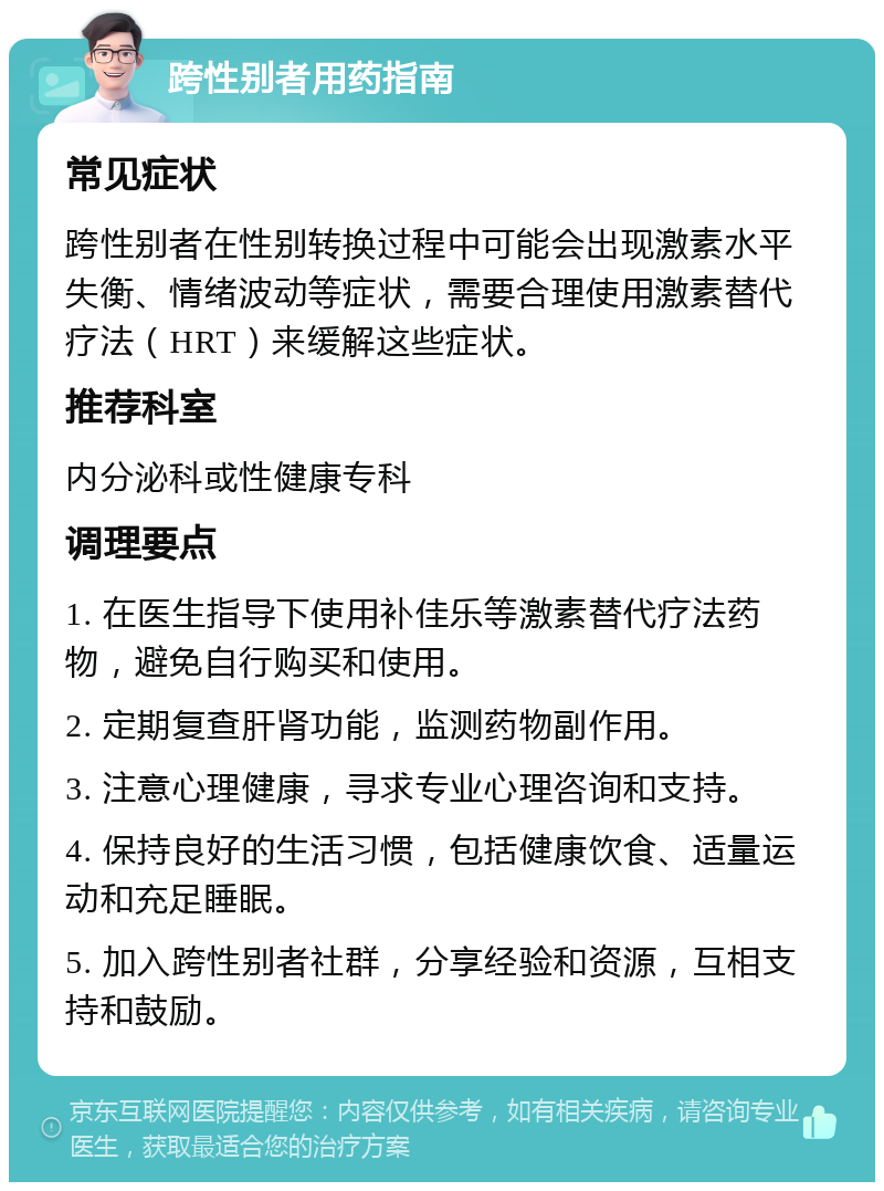 跨性别者用药指南 常见症状 跨性别者在性别转换过程中可能会出现激素水平失衡、情绪波动等症状，需要合理使用激素替代疗法（HRT）来缓解这些症状。 推荐科室 内分泌科或性健康专科 调理要点 1. 在医生指导下使用补佳乐等激素替代疗法药物，避免自行购买和使用。 2. 定期复查肝肾功能，监测药物副作用。 3. 注意心理健康，寻求专业心理咨询和支持。 4. 保持良好的生活习惯，包括健康饮食、适量运动和充足睡眠。 5. 加入跨性别者社群，分享经验和资源，互相支持和鼓励。