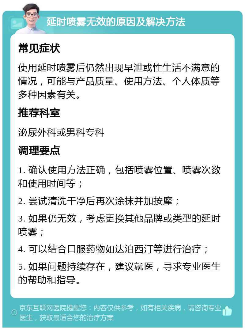 延时喷雾无效的原因及解决方法 常见症状 使用延时喷雾后仍然出现早泄或性生活不满意的情况，可能与产品质量、使用方法、个人体质等多种因素有关。 推荐科室 泌尿外科或男科专科 调理要点 1. 确认使用方法正确，包括喷雾位置、喷雾次数和使用时间等； 2. 尝试清洗干净后再次涂抹并加按摩； 3. 如果仍无效，考虑更换其他品牌或类型的延时喷雾； 4. 可以结合口服药物如达泊西汀等进行治疗； 5. 如果问题持续存在，建议就医，寻求专业医生的帮助和指导。