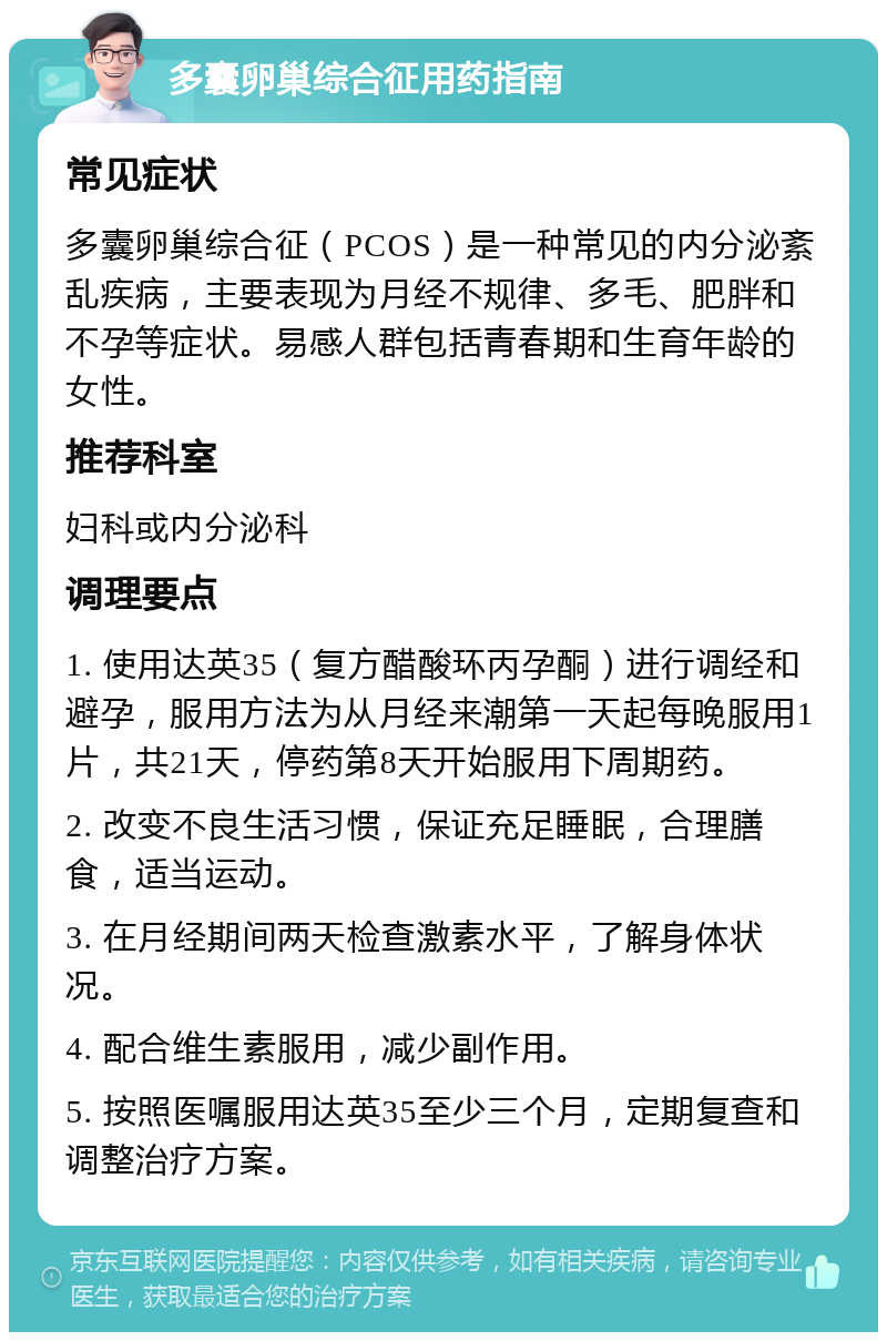 多囊卵巢综合征用药指南 常见症状 多囊卵巢综合征（PCOS）是一种常见的内分泌紊乱疾病，主要表现为月经不规律、多毛、肥胖和不孕等症状。易感人群包括青春期和生育年龄的女性。 推荐科室 妇科或内分泌科 调理要点 1. 使用达英35（复方醋酸环丙孕酮）进行调经和避孕，服用方法为从月经来潮第一天起每晚服用1片，共21天，停药第8天开始服用下周期药。 2. 改变不良生活习惯，保证充足睡眠，合理膳食，适当运动。 3. 在月经期间两天检查激素水平，了解身体状况。 4. 配合维生素服用，减少副作用。 5. 按照医嘱服用达英35至少三个月，定期复查和调整治疗方案。