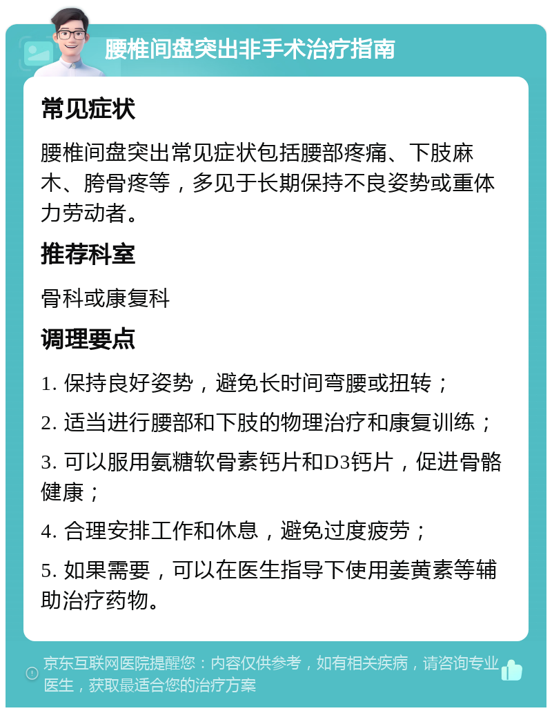 腰椎间盘突出非手术治疗指南 常见症状 腰椎间盘突出常见症状包括腰部疼痛、下肢麻木、胯骨疼等，多见于长期保持不良姿势或重体力劳动者。 推荐科室 骨科或康复科 调理要点 1. 保持良好姿势，避免长时间弯腰或扭转； 2. 适当进行腰部和下肢的物理治疗和康复训练； 3. 可以服用氨糖软骨素钙片和D3钙片，促进骨骼健康； 4. 合理安排工作和休息，避免过度疲劳； 5. 如果需要，可以在医生指导下使用姜黄素等辅助治疗药物。