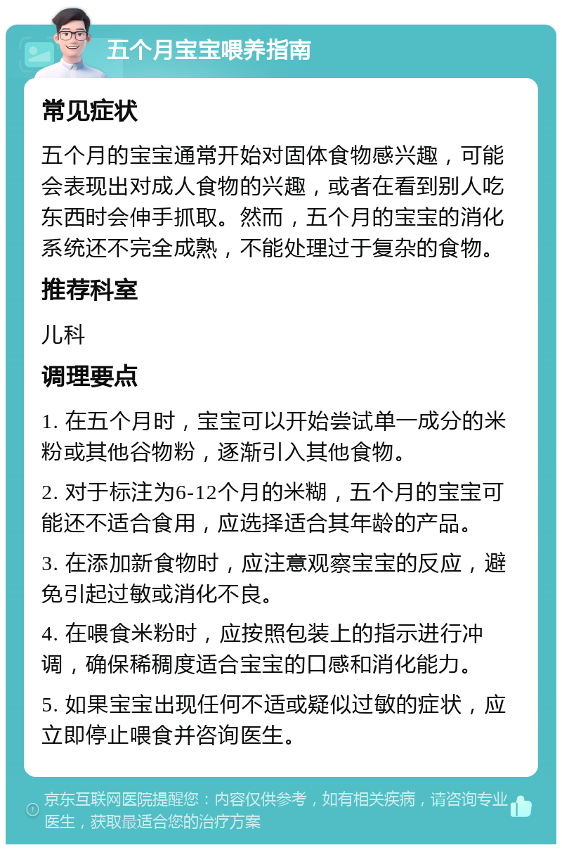 五个月宝宝喂养指南 常见症状 五个月的宝宝通常开始对固体食物感兴趣，可能会表现出对成人食物的兴趣，或者在看到别人吃东西时会伸手抓取。然而，五个月的宝宝的消化系统还不完全成熟，不能处理过于复杂的食物。 推荐科室 儿科 调理要点 1. 在五个月时，宝宝可以开始尝试单一成分的米粉或其他谷物粉，逐渐引入其他食物。 2. 对于标注为6-12个月的米糊，五个月的宝宝可能还不适合食用，应选择适合其年龄的产品。 3. 在添加新食物时，应注意观察宝宝的反应，避免引起过敏或消化不良。 4. 在喂食米粉时，应按照包装上的指示进行冲调，确保稀稠度适合宝宝的口感和消化能力。 5. 如果宝宝出现任何不适或疑似过敏的症状，应立即停止喂食并咨询医生。