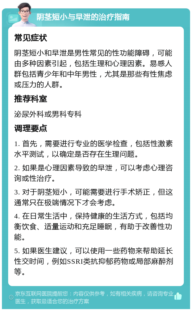 阴茎短小与早泄的治疗指南 常见症状 阴茎短小和早泄是男性常见的性功能障碍，可能由多种因素引起，包括生理和心理因素。易感人群包括青少年和中年男性，尤其是那些有性焦虑或压力的人群。 推荐科室 泌尿外科或男科专科 调理要点 1. 首先，需要进行专业的医学检查，包括性激素水平测试，以确定是否存在生理问题。 2. 如果是心理因素导致的早泄，可以考虑心理咨询或性治疗。 3. 对于阴茎短小，可能需要进行手术矫正，但这通常只在极端情况下才会考虑。 4. 在日常生活中，保持健康的生活方式，包括均衡饮食、适量运动和充足睡眠，有助于改善性功能。 5. 如果医生建议，可以使用一些药物来帮助延长性交时间，例如SSRI类抗抑郁药物或局部麻醉剂等。