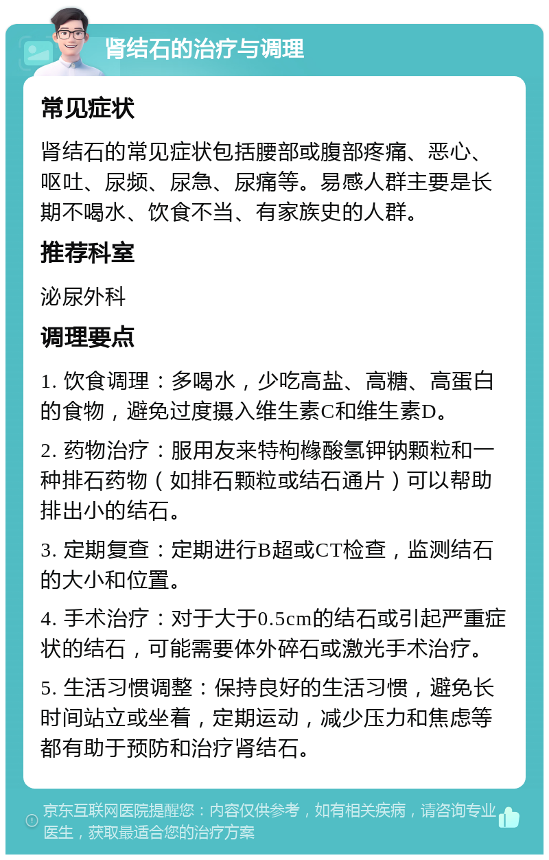 肾结石的治疗与调理 常见症状 肾结石的常见症状包括腰部或腹部疼痛、恶心、呕吐、尿频、尿急、尿痛等。易感人群主要是长期不喝水、饮食不当、有家族史的人群。 推荐科室 泌尿外科 调理要点 1. 饮食调理：多喝水，少吃高盐、高糖、高蛋白的食物，避免过度摄入维生素C和维生素D。 2. 药物治疗：服用友来特枸橼酸氢钾钠颗粒和一种排石药物（如排石颗粒或结石通片）可以帮助排出小的结石。 3. 定期复查：定期进行B超或CT检查，监测结石的大小和位置。 4. 手术治疗：对于大于0.5cm的结石或引起严重症状的结石，可能需要体外碎石或激光手术治疗。 5. 生活习惯调整：保持良好的生活习惯，避免长时间站立或坐着，定期运动，减少压力和焦虑等都有助于预防和治疗肾结石。