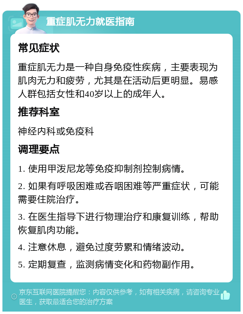 重症肌无力就医指南 常见症状 重症肌无力是一种自身免疫性疾病，主要表现为肌肉无力和疲劳，尤其是在活动后更明显。易感人群包括女性和40岁以上的成年人。 推荐科室 神经内科或免疫科 调理要点 1. 使用甲泼尼龙等免疫抑制剂控制病情。 2. 如果有呼吸困难或吞咽困难等严重症状，可能需要住院治疗。 3. 在医生指导下进行物理治疗和康复训练，帮助恢复肌肉功能。 4. 注意休息，避免过度劳累和情绪波动。 5. 定期复查，监测病情变化和药物副作用。