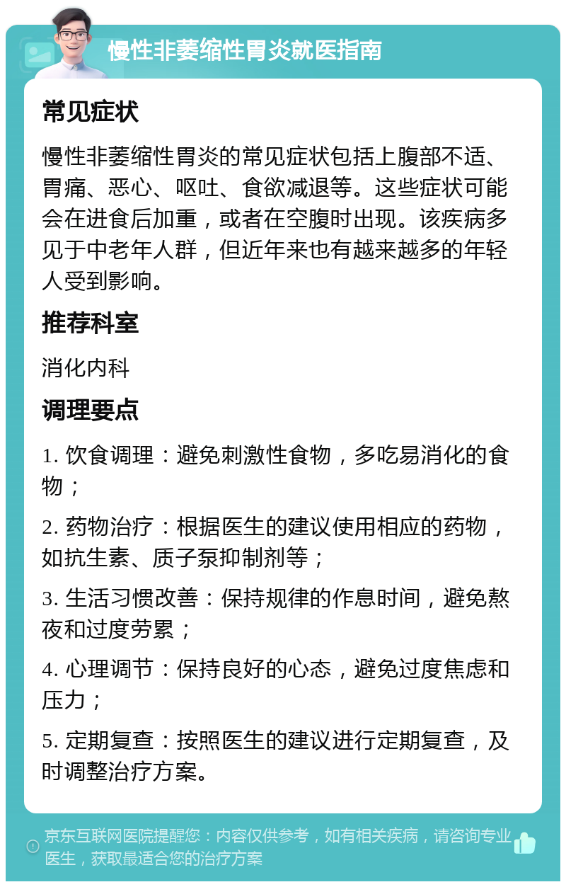 慢性非萎缩性胃炎就医指南 常见症状 慢性非萎缩性胃炎的常见症状包括上腹部不适、胃痛、恶心、呕吐、食欲减退等。这些症状可能会在进食后加重，或者在空腹时出现。该疾病多见于中老年人群，但近年来也有越来越多的年轻人受到影响。 推荐科室 消化内科 调理要点 1. 饮食调理：避免刺激性食物，多吃易消化的食物； 2. 药物治疗：根据医生的建议使用相应的药物，如抗生素、质子泵抑制剂等； 3. 生活习惯改善：保持规律的作息时间，避免熬夜和过度劳累； 4. 心理调节：保持良好的心态，避免过度焦虑和压力； 5. 定期复查：按照医生的建议进行定期复查，及时调整治疗方案。