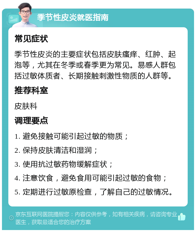 季节性皮炎就医指南 常见症状 季节性皮炎的主要症状包括皮肤瘙痒、红肿、起泡等，尤其在冬季或春季更为常见。易感人群包括过敏体质者、长期接触刺激性物质的人群等。 推荐科室 皮肤科 调理要点 1. 避免接触可能引起过敏的物质； 2. 保持皮肤清洁和湿润； 3. 使用抗过敏药物缓解症状； 4. 注意饮食，避免食用可能引起过敏的食物； 5. 定期进行过敏原检查，了解自己的过敏情况。