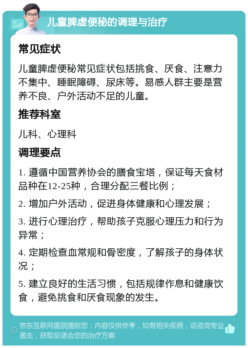 儿童脾虚便秘的调理与治疗 常见症状 儿童脾虚便秘常见症状包括挑食、厌食、注意力不集中、睡眠障碍、尿床等。易感人群主要是营养不良、户外活动不足的儿童。 推荐科室 儿科、心理科 调理要点 1. 遵循中国营养协会的膳食宝塔，保证每天食材品种在12-25种，合理分配三餐比例； 2. 增加户外活动，促进身体健康和心理发展； 3. 进行心理治疗，帮助孩子克服心理压力和行为异常； 4. 定期检查血常规和骨密度，了解孩子的身体状况； 5. 建立良好的生活习惯，包括规律作息和健康饮食，避免挑食和厌食现象的发生。