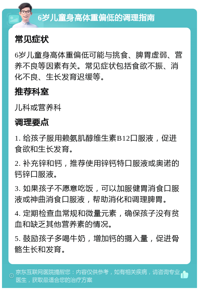 6岁儿童身高体重偏低的调理指南 常见症状 6岁儿童身高体重偏低可能与挑食、脾胃虚弱、营养不良等因素有关。常见症状包括食欲不振、消化不良、生长发育迟缓等。 推荐科室 儿科或营养科 调理要点 1. 给孩子服用赖氨肌醇维生素B12口服液，促进食欲和生长发育。 2. 补充锌和钙，推荐使用锌钙特口服液或奥诺的钙锌口服液。 3. 如果孩子不愿意吃饭，可以加服健胃消食口服液或神曲消食口服液，帮助消化和调理脾胃。 4. 定期检查血常规和微量元素，确保孩子没有贫血和缺乏其他营养素的情况。 5. 鼓励孩子多喝牛奶，增加钙的摄入量，促进骨骼生长和发育。