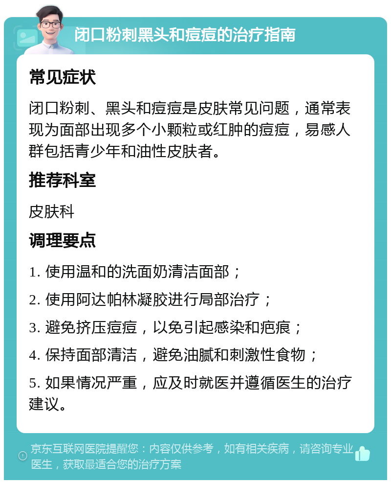 闭口粉刺黑头和痘痘的治疗指南 常见症状 闭口粉刺、黑头和痘痘是皮肤常见问题，通常表现为面部出现多个小颗粒或红肿的痘痘，易感人群包括青少年和油性皮肤者。 推荐科室 皮肤科 调理要点 1. 使用温和的洗面奶清洁面部； 2. 使用阿达帕林凝胶进行局部治疗； 3. 避免挤压痘痘，以免引起感染和疤痕； 4. 保持面部清洁，避免油腻和刺激性食物； 5. 如果情况严重，应及时就医并遵循医生的治疗建议。