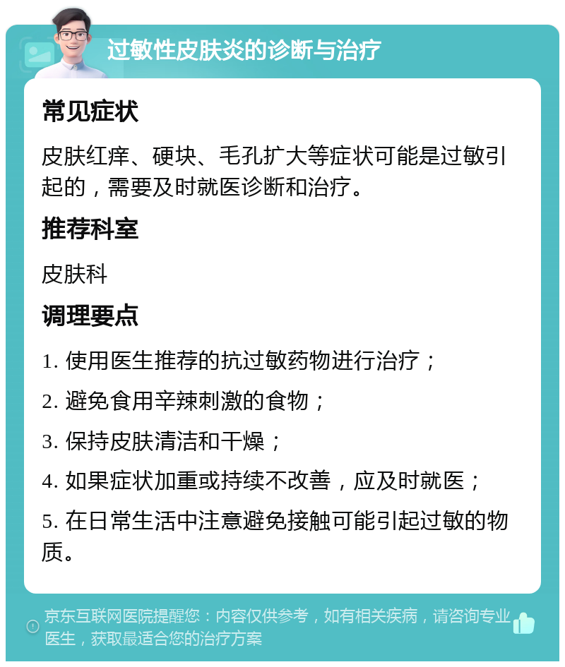 过敏性皮肤炎的诊断与治疗 常见症状 皮肤红痒、硬块、毛孔扩大等症状可能是过敏引起的，需要及时就医诊断和治疗。 推荐科室 皮肤科 调理要点 1. 使用医生推荐的抗过敏药物进行治疗； 2. 避免食用辛辣刺激的食物； 3. 保持皮肤清洁和干燥； 4. 如果症状加重或持续不改善，应及时就医； 5. 在日常生活中注意避免接触可能引起过敏的物质。