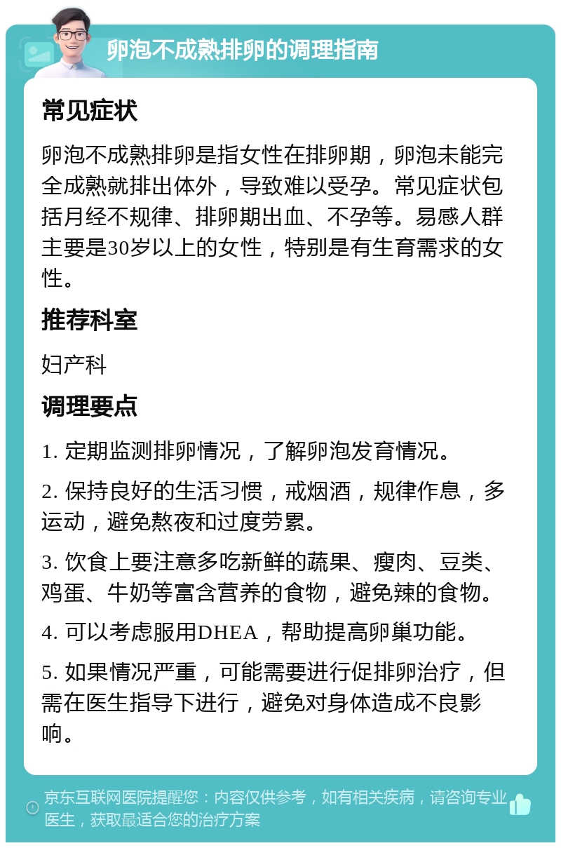 卵泡不成熟排卵的调理指南 常见症状 卵泡不成熟排卵是指女性在排卵期，卵泡未能完全成熟就排出体外，导致难以受孕。常见症状包括月经不规律、排卵期出血、不孕等。易感人群主要是30岁以上的女性，特别是有生育需求的女性。 推荐科室 妇产科 调理要点 1. 定期监测排卵情况，了解卵泡发育情况。 2. 保持良好的生活习惯，戒烟酒，规律作息，多运动，避免熬夜和过度劳累。 3. 饮食上要注意多吃新鲜的蔬果、瘦肉、豆类、鸡蛋、牛奶等富含营养的食物，避免辣的食物。 4. 可以考虑服用DHEA，帮助提高卵巢功能。 5. 如果情况严重，可能需要进行促排卵治疗，但需在医生指导下进行，避免对身体造成不良影响。