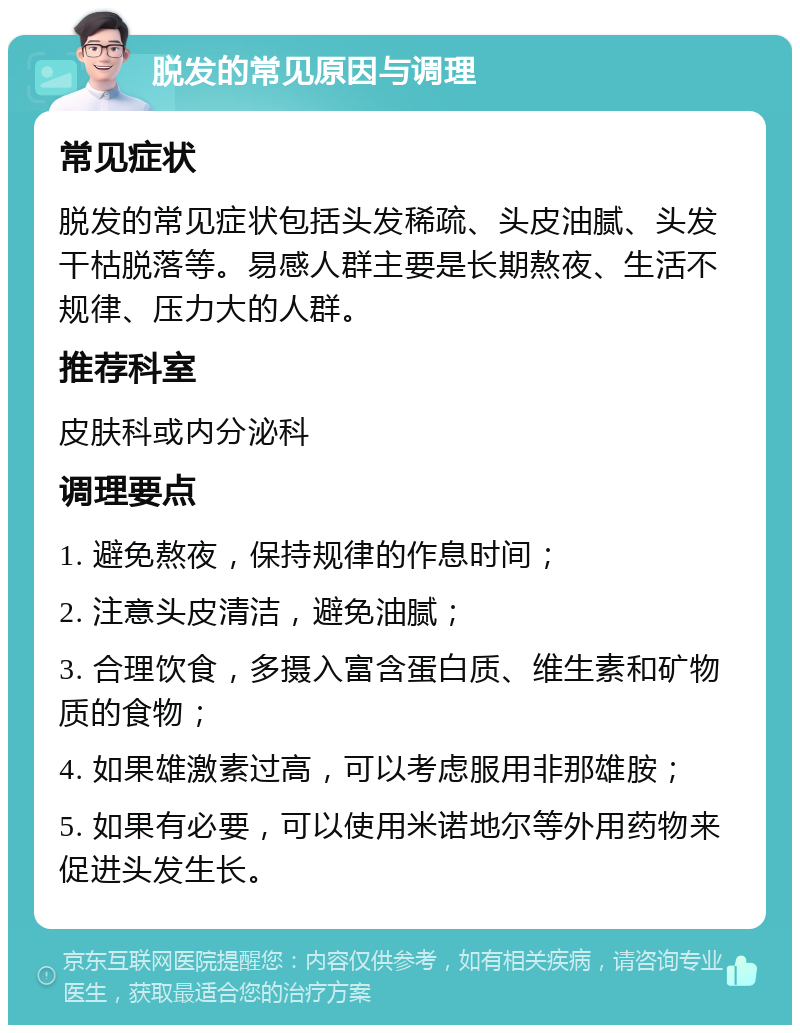 脱发的常见原因与调理 常见症状 脱发的常见症状包括头发稀疏、头皮油腻、头发干枯脱落等。易感人群主要是长期熬夜、生活不规律、压力大的人群。 推荐科室 皮肤科或内分泌科 调理要点 1. 避免熬夜，保持规律的作息时间； 2. 注意头皮清洁，避免油腻； 3. 合理饮食，多摄入富含蛋白质、维生素和矿物质的食物； 4. 如果雄激素过高，可以考虑服用非那雄胺； 5. 如果有必要，可以使用米诺地尔等外用药物来促进头发生长。