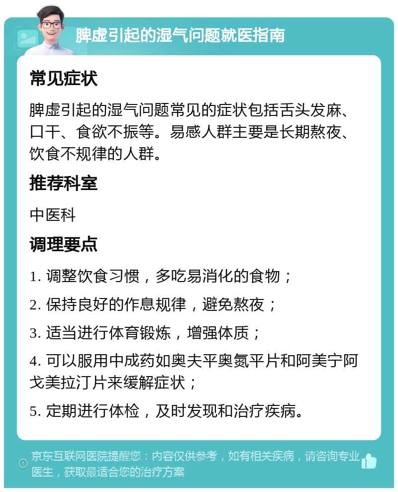 脾虚引起的湿气问题就医指南 常见症状 脾虚引起的湿气问题常见的症状包括舌头发麻、口干、食欲不振等。易感人群主要是长期熬夜、饮食不规律的人群。 推荐科室 中医科 调理要点 1. 调整饮食习惯，多吃易消化的食物； 2. 保持良好的作息规律，避免熬夜； 3. 适当进行体育锻炼，增强体质； 4. 可以服用中成药如奥夫平奥氮平片和阿美宁阿戈美拉汀片来缓解症状； 5. 定期进行体检，及时发现和治疗疾病。