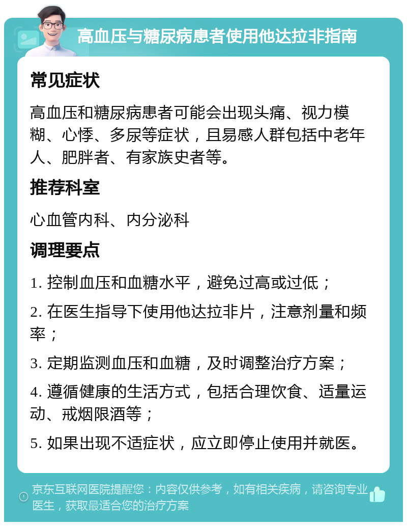 高血压与糖尿病患者使用他达拉非指南 常见症状 高血压和糖尿病患者可能会出现头痛、视力模糊、心悸、多尿等症状，且易感人群包括中老年人、肥胖者、有家族史者等。 推荐科室 心血管内科、内分泌科 调理要点 1. 控制血压和血糖水平，避免过高或过低； 2. 在医生指导下使用他达拉非片，注意剂量和频率； 3. 定期监测血压和血糖，及时调整治疗方案； 4. 遵循健康的生活方式，包括合理饮食、适量运动、戒烟限酒等； 5. 如果出现不适症状，应立即停止使用并就医。