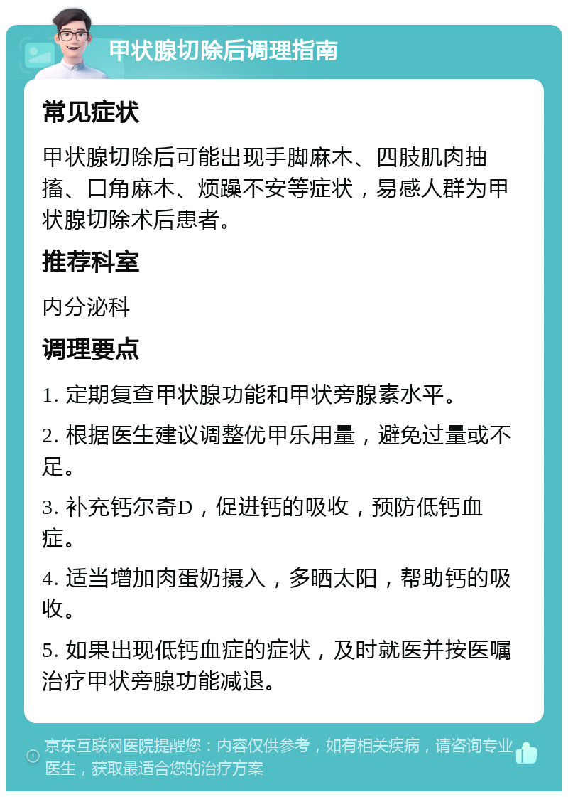 甲状腺切除后调理指南 常见症状 甲状腺切除后可能出现手脚麻木、四肢肌肉抽搐、口角麻木、烦躁不安等症状，易感人群为甲状腺切除术后患者。 推荐科室 内分泌科 调理要点 1. 定期复查甲状腺功能和甲状旁腺素水平。 2. 根据医生建议调整优甲乐用量，避免过量或不足。 3. 补充钙尔奇D，促进钙的吸收，预防低钙血症。 4. 适当增加肉蛋奶摄入，多晒太阳，帮助钙的吸收。 5. 如果出现低钙血症的症状，及时就医并按医嘱治疗甲状旁腺功能减退。