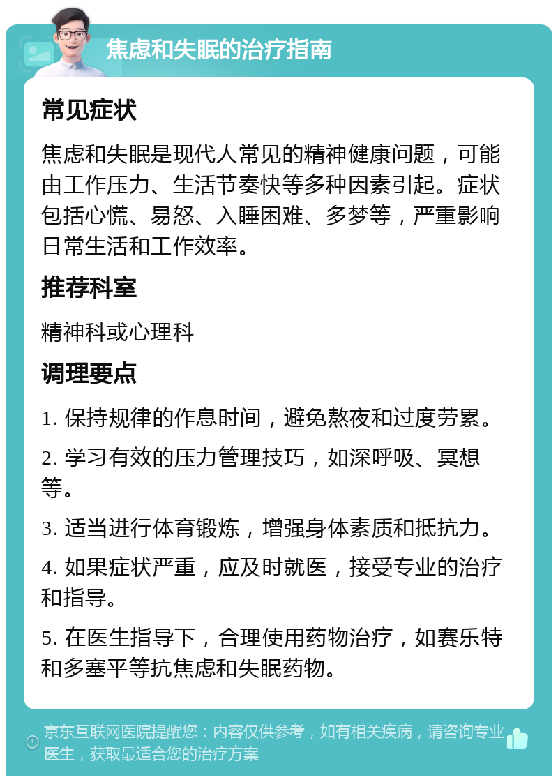 焦虑和失眠的治疗指南 常见症状 焦虑和失眠是现代人常见的精神健康问题，可能由工作压力、生活节奏快等多种因素引起。症状包括心慌、易怒、入睡困难、多梦等，严重影响日常生活和工作效率。 推荐科室 精神科或心理科 调理要点 1. 保持规律的作息时间，避免熬夜和过度劳累。 2. 学习有效的压力管理技巧，如深呼吸、冥想等。 3. 适当进行体育锻炼，增强身体素质和抵抗力。 4. 如果症状严重，应及时就医，接受专业的治疗和指导。 5. 在医生指导下，合理使用药物治疗，如赛乐特和多塞平等抗焦虑和失眠药物。