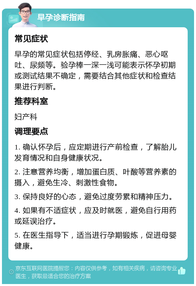 早孕诊断指南 常见症状 早孕的常见症状包括停经、乳房胀痛、恶心呕吐、尿频等。验孕棒一深一浅可能表示怀孕初期或测试结果不确定，需要结合其他症状和检查结果进行判断。 推荐科室 妇产科 调理要点 1. 确认怀孕后，应定期进行产前检查，了解胎儿发育情况和自身健康状况。 2. 注意营养均衡，增加蛋白质、叶酸等营养素的摄入，避免生冷、刺激性食物。 3. 保持良好的心态，避免过度劳累和精神压力。 4. 如果有不适症状，应及时就医，避免自行用药或延误治疗。 5. 在医生指导下，适当进行孕期锻炼，促进母婴健康。