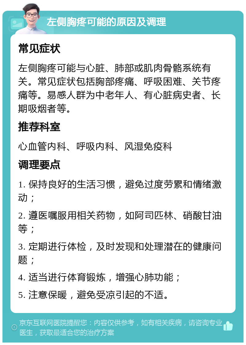 左侧胸疼可能的原因及调理 常见症状 左侧胸疼可能与心脏、肺部或肌肉骨骼系统有关。常见症状包括胸部疼痛、呼吸困难、关节疼痛等。易感人群为中老年人、有心脏病史者、长期吸烟者等。 推荐科室 心血管内科、呼吸内科、风湿免疫科 调理要点 1. 保持良好的生活习惯，避免过度劳累和情绪激动； 2. 遵医嘱服用相关药物，如阿司匹林、硝酸甘油等； 3. 定期进行体检，及时发现和处理潜在的健康问题； 4. 适当进行体育锻炼，增强心肺功能； 5. 注意保暖，避免受凉引起的不适。