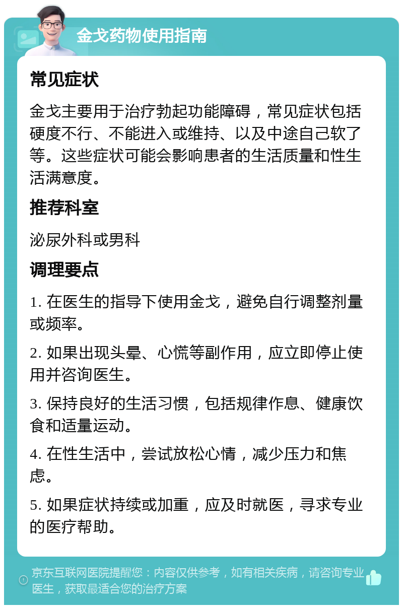 金戈药物使用指南 常见症状 金戈主要用于治疗勃起功能障碍，常见症状包括硬度不行、不能进入或维持、以及中途自己软了等。这些症状可能会影响患者的生活质量和性生活满意度。 推荐科室 泌尿外科或男科 调理要点 1. 在医生的指导下使用金戈，避免自行调整剂量或频率。 2. 如果出现头晕、心慌等副作用，应立即停止使用并咨询医生。 3. 保持良好的生活习惯，包括规律作息、健康饮食和适量运动。 4. 在性生活中，尝试放松心情，减少压力和焦虑。 5. 如果症状持续或加重，应及时就医，寻求专业的医疗帮助。