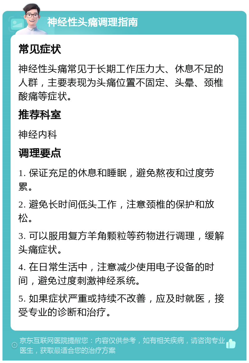 神经性头痛调理指南 常见症状 神经性头痛常见于长期工作压力大、休息不足的人群，主要表现为头痛位置不固定、头晕、颈椎酸痛等症状。 推荐科室 神经内科 调理要点 1. 保证充足的休息和睡眠，避免熬夜和过度劳累。 2. 避免长时间低头工作，注意颈椎的保护和放松。 3. 可以服用复方羊角颗粒等药物进行调理，缓解头痛症状。 4. 在日常生活中，注意减少使用电子设备的时间，避免过度刺激神经系统。 5. 如果症状严重或持续不改善，应及时就医，接受专业的诊断和治疗。