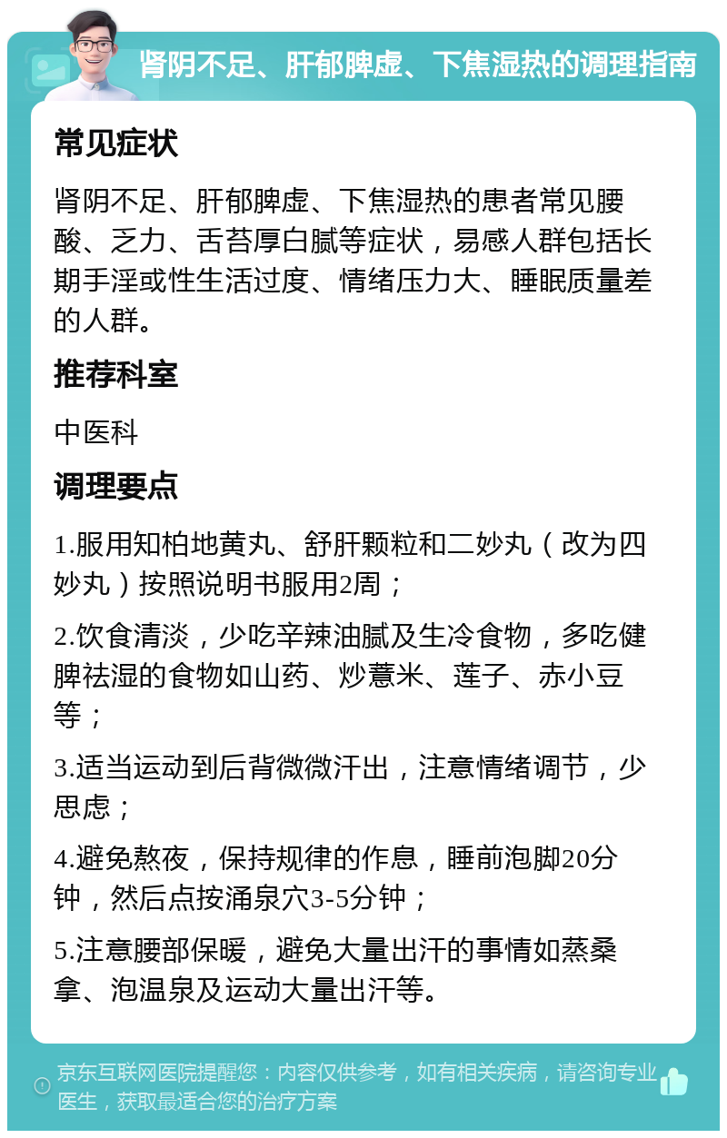 肾阴不足、肝郁脾虚、下焦湿热的调理指南 常见症状 肾阴不足、肝郁脾虚、下焦湿热的患者常见腰酸、乏力、舌苔厚白腻等症状，易感人群包括长期手淫或性生活过度、情绪压力大、睡眠质量差的人群。 推荐科室 中医科 调理要点 1.服用知柏地黄丸、舒肝颗粒和二妙丸（改为四妙丸）按照说明书服用2周； 2.饮食清淡，少吃辛辣油腻及生冷食物，多吃健脾祛湿的食物如山药、炒薏米、莲子、赤小豆等； 3.适当运动到后背微微汗出，注意情绪调节，少思虑； 4.避免熬夜，保持规律的作息，睡前泡脚20分钟，然后点按涌泉穴3-5分钟； 5.注意腰部保暖，避免大量出汗的事情如蒸桑拿、泡温泉及运动大量出汗等。