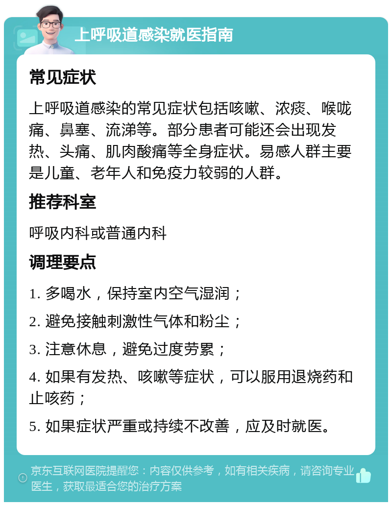 上呼吸道感染就医指南 常见症状 上呼吸道感染的常见症状包括咳嗽、浓痰、喉咙痛、鼻塞、流涕等。部分患者可能还会出现发热、头痛、肌肉酸痛等全身症状。易感人群主要是儿童、老年人和免疫力较弱的人群。 推荐科室 呼吸内科或普通内科 调理要点 1. 多喝水，保持室内空气湿润； 2. 避免接触刺激性气体和粉尘； 3. 注意休息，避免过度劳累； 4. 如果有发热、咳嗽等症状，可以服用退烧药和止咳药； 5. 如果症状严重或持续不改善，应及时就医。