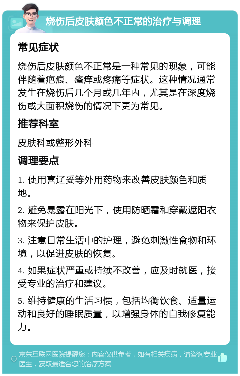 烧伤后皮肤颜色不正常的治疗与调理 常见症状 烧伤后皮肤颜色不正常是一种常见的现象，可能伴随着疤痕、瘙痒或疼痛等症状。这种情况通常发生在烧伤后几个月或几年内，尤其是在深度烧伤或大面积烧伤的情况下更为常见。 推荐科室 皮肤科或整形外科 调理要点 1. 使用喜辽妥等外用药物来改善皮肤颜色和质地。 2. 避免暴露在阳光下，使用防晒霜和穿戴遮阳衣物来保护皮肤。 3. 注意日常生活中的护理，避免刺激性食物和环境，以促进皮肤的恢复。 4. 如果症状严重或持续不改善，应及时就医，接受专业的治疗和建议。 5. 维持健康的生活习惯，包括均衡饮食、适量运动和良好的睡眠质量，以增强身体的自我修复能力。