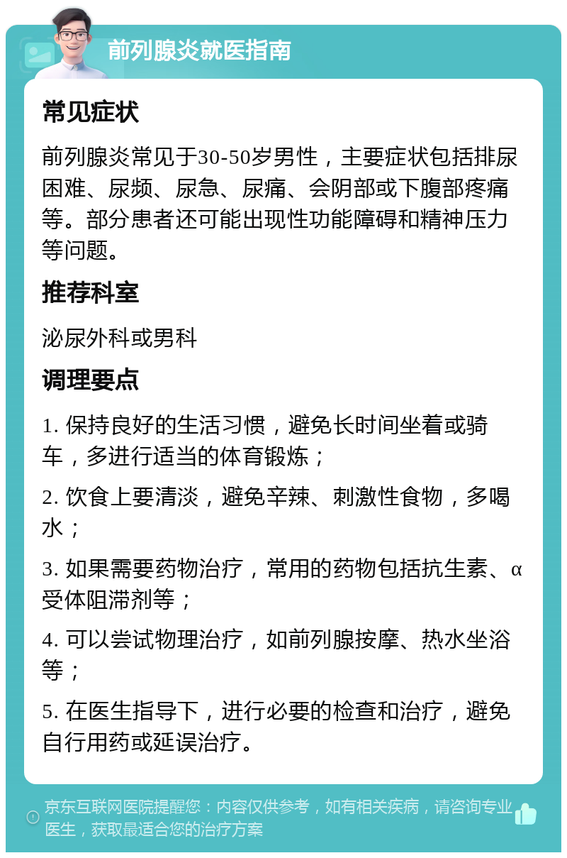 前列腺炎就医指南 常见症状 前列腺炎常见于30-50岁男性，主要症状包括排尿困难、尿频、尿急、尿痛、会阴部或下腹部疼痛等。部分患者还可能出现性功能障碍和精神压力等问题。 推荐科室 泌尿外科或男科 调理要点 1. 保持良好的生活习惯，避免长时间坐着或骑车，多进行适当的体育锻炼； 2. 饮食上要清淡，避免辛辣、刺激性食物，多喝水； 3. 如果需要药物治疗，常用的药物包括抗生素、α受体阻滞剂等； 4. 可以尝试物理治疗，如前列腺按摩、热水坐浴等； 5. 在医生指导下，进行必要的检查和治疗，避免自行用药或延误治疗。