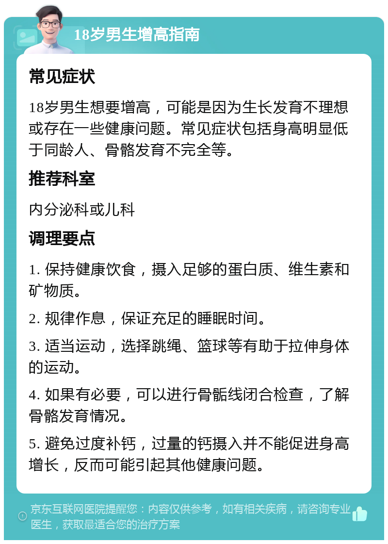 18岁男生增高指南 常见症状 18岁男生想要增高，可能是因为生长发育不理想或存在一些健康问题。常见症状包括身高明显低于同龄人、骨骼发育不完全等。 推荐科室 内分泌科或儿科 调理要点 1. 保持健康饮食，摄入足够的蛋白质、维生素和矿物质。 2. 规律作息，保证充足的睡眠时间。 3. 适当运动，选择跳绳、篮球等有助于拉伸身体的运动。 4. 如果有必要，可以进行骨骺线闭合检查，了解骨骼发育情况。 5. 避免过度补钙，过量的钙摄入并不能促进身高增长，反而可能引起其他健康问题。