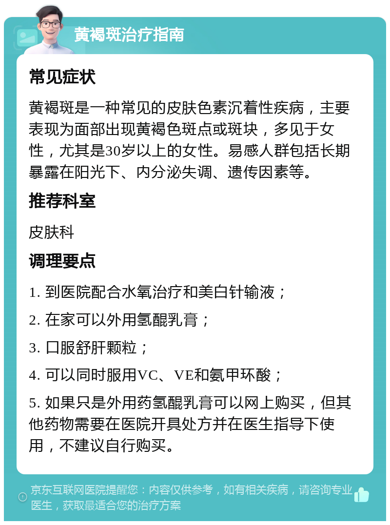 黄褐斑治疗指南 常见症状 黄褐斑是一种常见的皮肤色素沉着性疾病，主要表现为面部出现黄褐色斑点或斑块，多见于女性，尤其是30岁以上的女性。易感人群包括长期暴露在阳光下、内分泌失调、遗传因素等。 推荐科室 皮肤科 调理要点 1. 到医院配合水氧治疗和美白针输液； 2. 在家可以外用氢醌乳膏； 3. 口服舒肝颗粒； 4. 可以同时服用VC、VE和氨甲环酸； 5. 如果只是外用药氢醌乳膏可以网上购买，但其他药物需要在医院开具处方并在医生指导下使用，不建议自行购买。