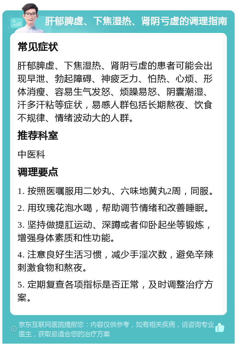 肝郁脾虚、下焦湿热、肾阴亏虚的调理指南 常见症状 肝郁脾虚、下焦湿热、肾阴亏虚的患者可能会出现早泄、勃起障碍、神疲乏力、怕热、心烦、形体消瘦、容易生气发怒、烦躁易怒、阴囊潮湿、汗多汗粘等症状，易感人群包括长期熬夜、饮食不规律、情绪波动大的人群。 推荐科室 中医科 调理要点 1. 按照医嘱服用二妙丸、六味地黄丸2周，同服。 2. 用玫瑰花泡水喝，帮助调节情绪和改善睡眠。 3. 坚持做提肛运动、深蹲或者仰卧起坐等锻炼，增强身体素质和性功能。 4. 注意良好生活习惯，减少手淫次数，避免辛辣刺激食物和熬夜。 5. 定期复查各项指标是否正常，及时调整治疗方案。