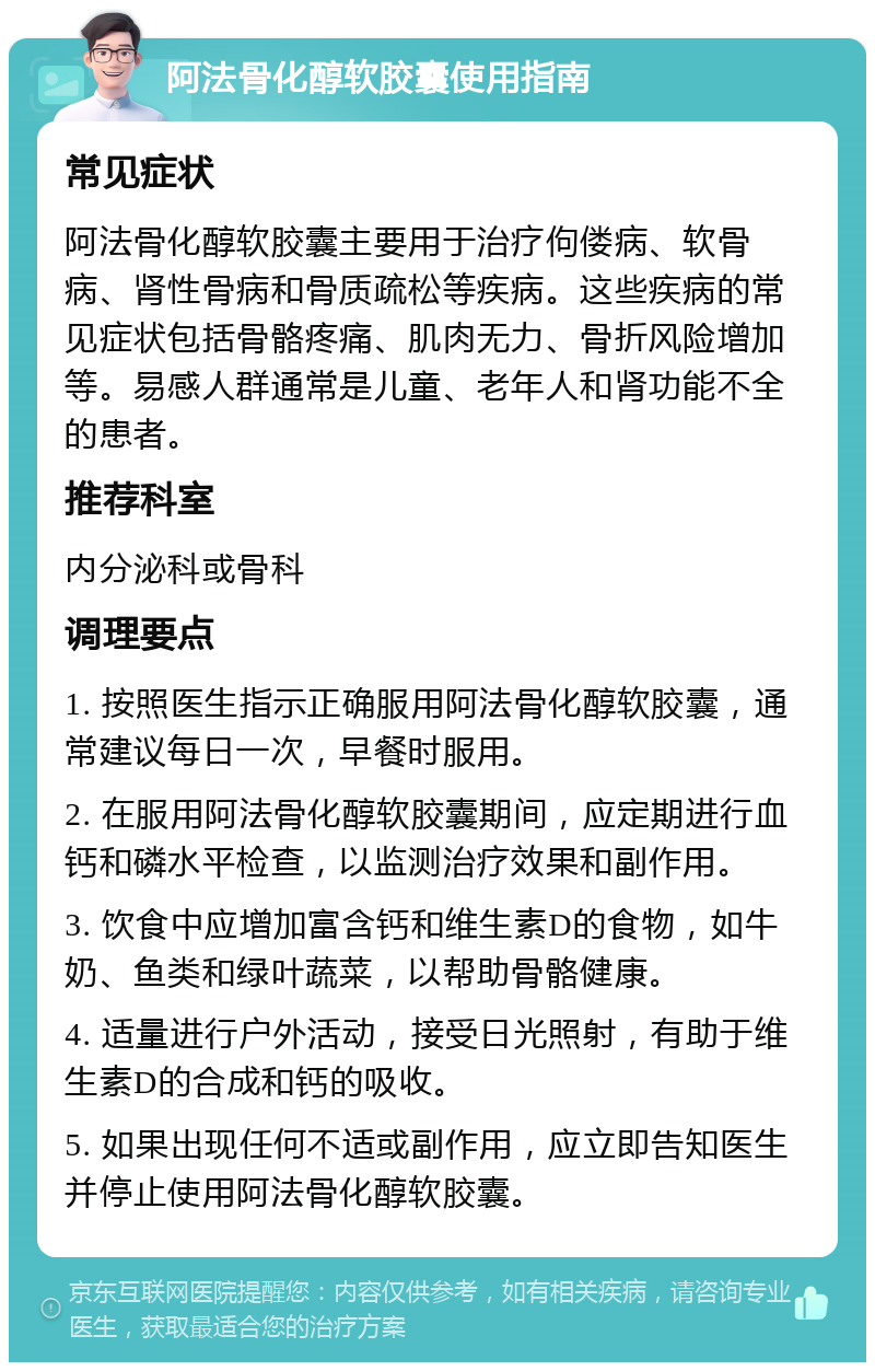 阿法骨化醇软胶囊使用指南 常见症状 阿法骨化醇软胶囊主要用于治疗佝偻病、软骨病、肾性骨病和骨质疏松等疾病。这些疾病的常见症状包括骨骼疼痛、肌肉无力、骨折风险增加等。易感人群通常是儿童、老年人和肾功能不全的患者。 推荐科室 内分泌科或骨科 调理要点 1. 按照医生指示正确服用阿法骨化醇软胶囊，通常建议每日一次，早餐时服用。 2. 在服用阿法骨化醇软胶囊期间，应定期进行血钙和磷水平检查，以监测治疗效果和副作用。 3. 饮食中应增加富含钙和维生素D的食物，如牛奶、鱼类和绿叶蔬菜，以帮助骨骼健康。 4. 适量进行户外活动，接受日光照射，有助于维生素D的合成和钙的吸收。 5. 如果出现任何不适或副作用，应立即告知医生并停止使用阿法骨化醇软胶囊。