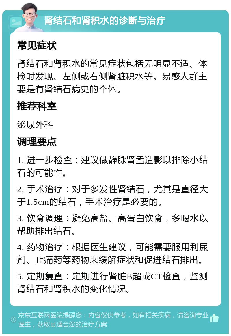 肾结石和肾积水的诊断与治疗 常见症状 肾结石和肾积水的常见症状包括无明显不适、体检时发现、左侧或右侧肾脏积水等。易感人群主要是有肾结石病史的个体。 推荐科室 泌尿外科 调理要点 1. 进一步检查：建议做静脉肾盂造影以排除小结石的可能性。 2. 手术治疗：对于多发性肾结石，尤其是直径大于1.5cm的结石，手术治疗是必要的。 3. 饮食调理：避免高盐、高蛋白饮食，多喝水以帮助排出结石。 4. 药物治疗：根据医生建议，可能需要服用利尿剂、止痛药等药物来缓解症状和促进结石排出。 5. 定期复查：定期进行肾脏B超或CT检查，监测肾结石和肾积水的变化情况。