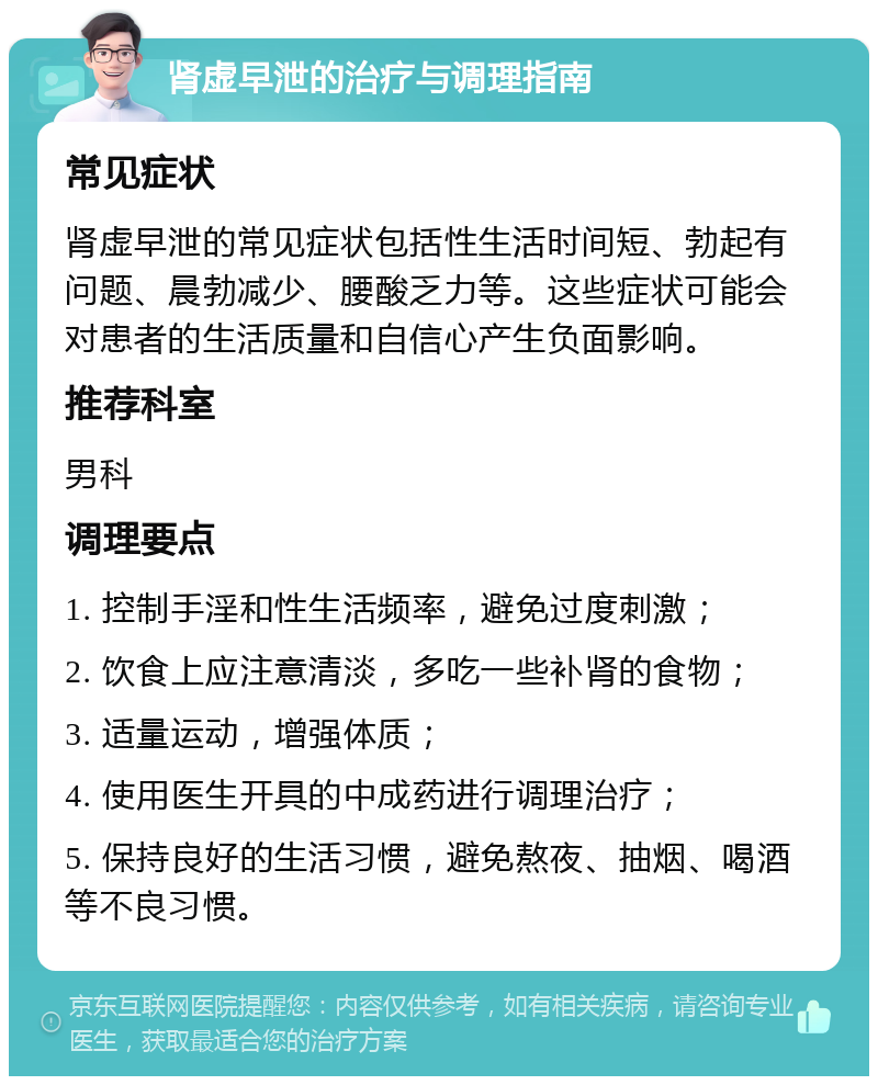 肾虚早泄的治疗与调理指南 常见症状 肾虚早泄的常见症状包括性生活时间短、勃起有问题、晨勃减少、腰酸乏力等。这些症状可能会对患者的生活质量和自信心产生负面影响。 推荐科室 男科 调理要点 1. 控制手淫和性生活频率，避免过度刺激； 2. 饮食上应注意清淡，多吃一些补肾的食物； 3. 适量运动，增强体质； 4. 使用医生开具的中成药进行调理治疗； 5. 保持良好的生活习惯，避免熬夜、抽烟、喝酒等不良习惯。