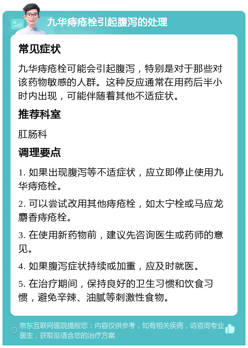 九华痔疮栓引起腹泻的处理 常见症状 九华痔疮栓可能会引起腹泻，特别是对于那些对该药物敏感的人群。这种反应通常在用药后半小时内出现，可能伴随着其他不适症状。 推荐科室 肛肠科 调理要点 1. 如果出现腹泻等不适症状，应立即停止使用九华痔疮栓。 2. 可以尝试改用其他痔疮栓，如太宁栓或马应龙麝香痔疮栓。 3. 在使用新药物前，建议先咨询医生或药师的意见。 4. 如果腹泻症状持续或加重，应及时就医。 5. 在治疗期间，保持良好的卫生习惯和饮食习惯，避免辛辣、油腻等刺激性食物。