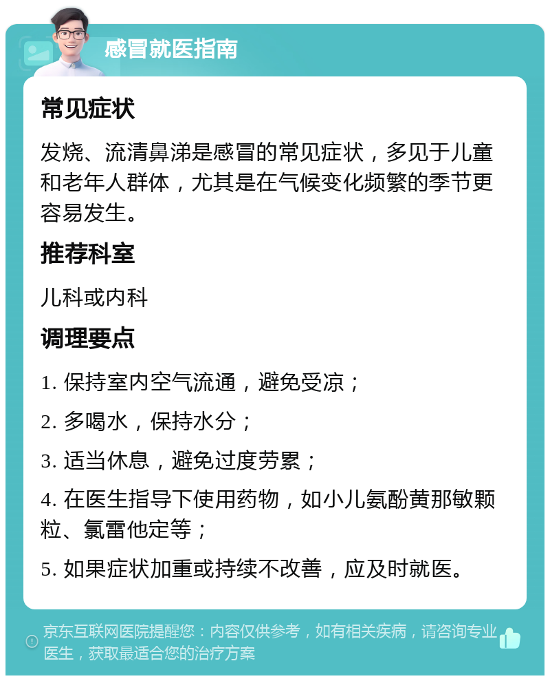 感冒就医指南 常见症状 发烧、流清鼻涕是感冒的常见症状，多见于儿童和老年人群体，尤其是在气候变化频繁的季节更容易发生。 推荐科室 儿科或内科 调理要点 1. 保持室内空气流通，避免受凉； 2. 多喝水，保持水分； 3. 适当休息，避免过度劳累； 4. 在医生指导下使用药物，如小儿氨酚黄那敏颗粒、氯雷他定等； 5. 如果症状加重或持续不改善，应及时就医。