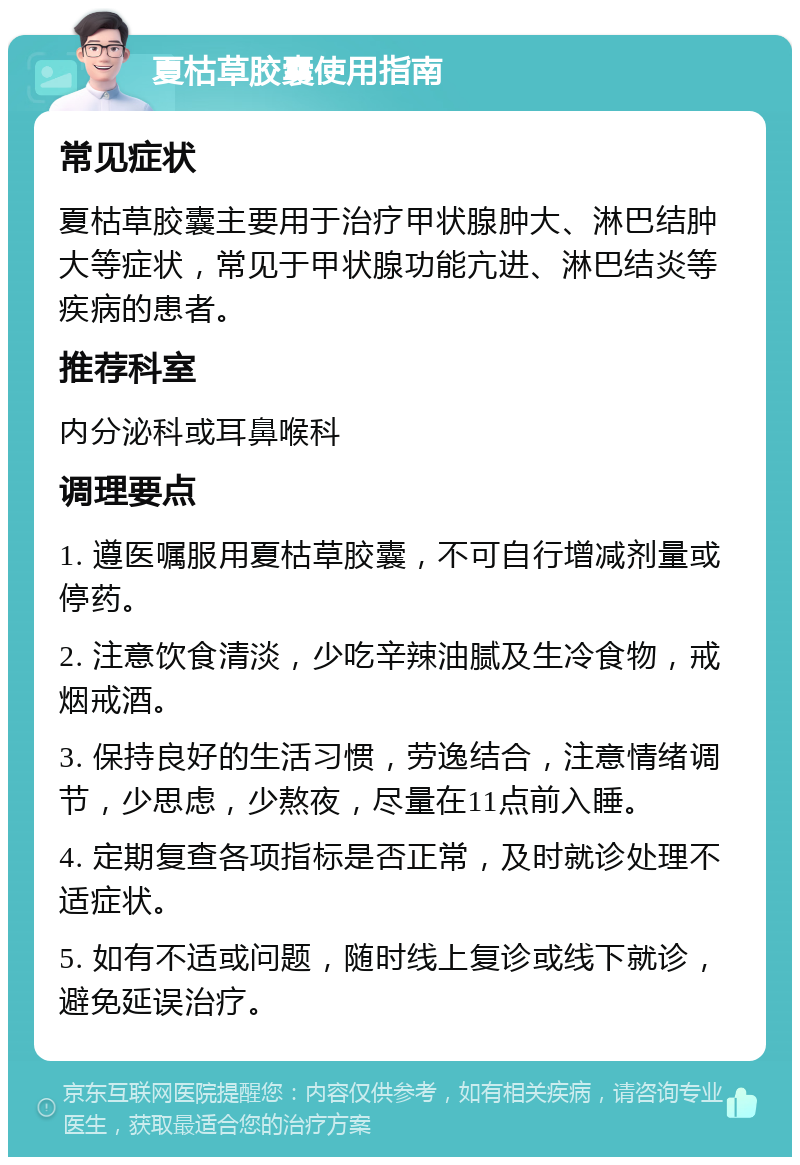 夏枯草胶囊使用指南 常见症状 夏枯草胶囊主要用于治疗甲状腺肿大、淋巴结肿大等症状，常见于甲状腺功能亢进、淋巴结炎等疾病的患者。 推荐科室 内分泌科或耳鼻喉科 调理要点 1. 遵医嘱服用夏枯草胶囊，不可自行增减剂量或停药。 2. 注意饮食清淡，少吃辛辣油腻及生冷食物，戒烟戒酒。 3. 保持良好的生活习惯，劳逸结合，注意情绪调节，少思虑，少熬夜，尽量在11点前入睡。 4. 定期复查各项指标是否正常，及时就诊处理不适症状。 5. 如有不适或问题，随时线上复诊或线下就诊，避免延误治疗。