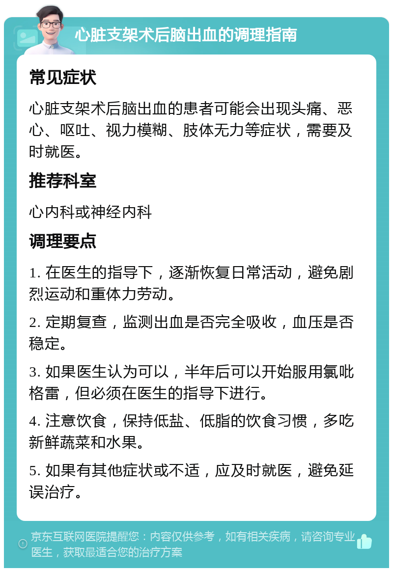 心脏支架术后脑出血的调理指南 常见症状 心脏支架术后脑出血的患者可能会出现头痛、恶心、呕吐、视力模糊、肢体无力等症状，需要及时就医。 推荐科室 心内科或神经内科 调理要点 1. 在医生的指导下，逐渐恢复日常活动，避免剧烈运动和重体力劳动。 2. 定期复查，监测出血是否完全吸收，血压是否稳定。 3. 如果医生认为可以，半年后可以开始服用氯吡格雷，但必须在医生的指导下进行。 4. 注意饮食，保持低盐、低脂的饮食习惯，多吃新鲜蔬菜和水果。 5. 如果有其他症状或不适，应及时就医，避免延误治疗。