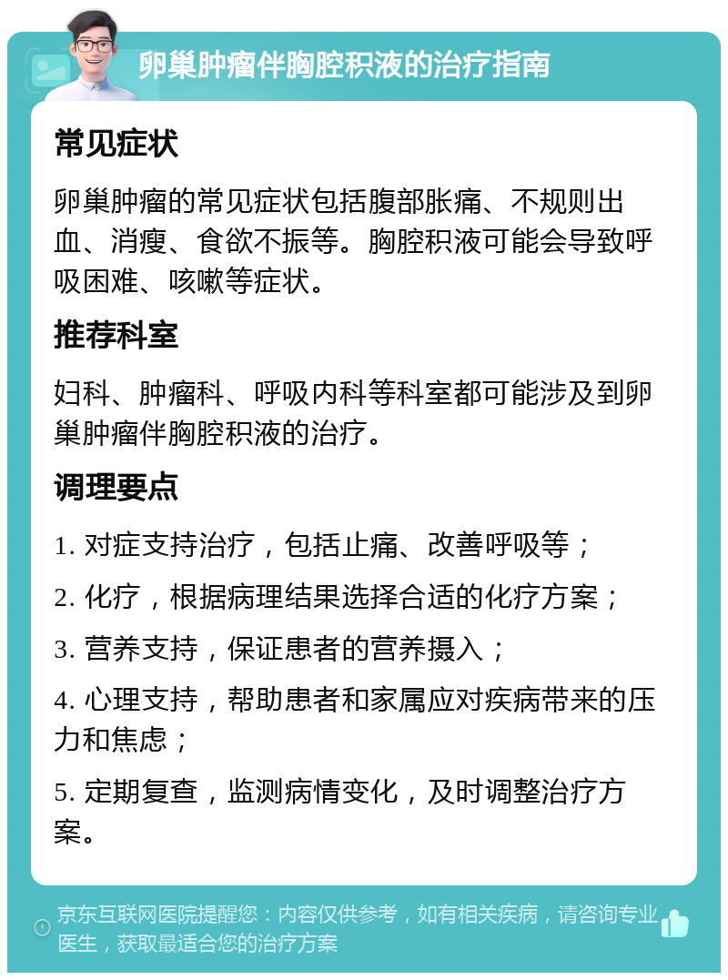 卵巢肿瘤伴胸腔积液的治疗指南 常见症状 卵巢肿瘤的常见症状包括腹部胀痛、不规则出血、消瘦、食欲不振等。胸腔积液可能会导致呼吸困难、咳嗽等症状。 推荐科室 妇科、肿瘤科、呼吸内科等科室都可能涉及到卵巢肿瘤伴胸腔积液的治疗。 调理要点 1. 对症支持治疗，包括止痛、改善呼吸等； 2. 化疗，根据病理结果选择合适的化疗方案； 3. 营养支持，保证患者的营养摄入； 4. 心理支持，帮助患者和家属应对疾病带来的压力和焦虑； 5. 定期复查，监测病情变化，及时调整治疗方案。