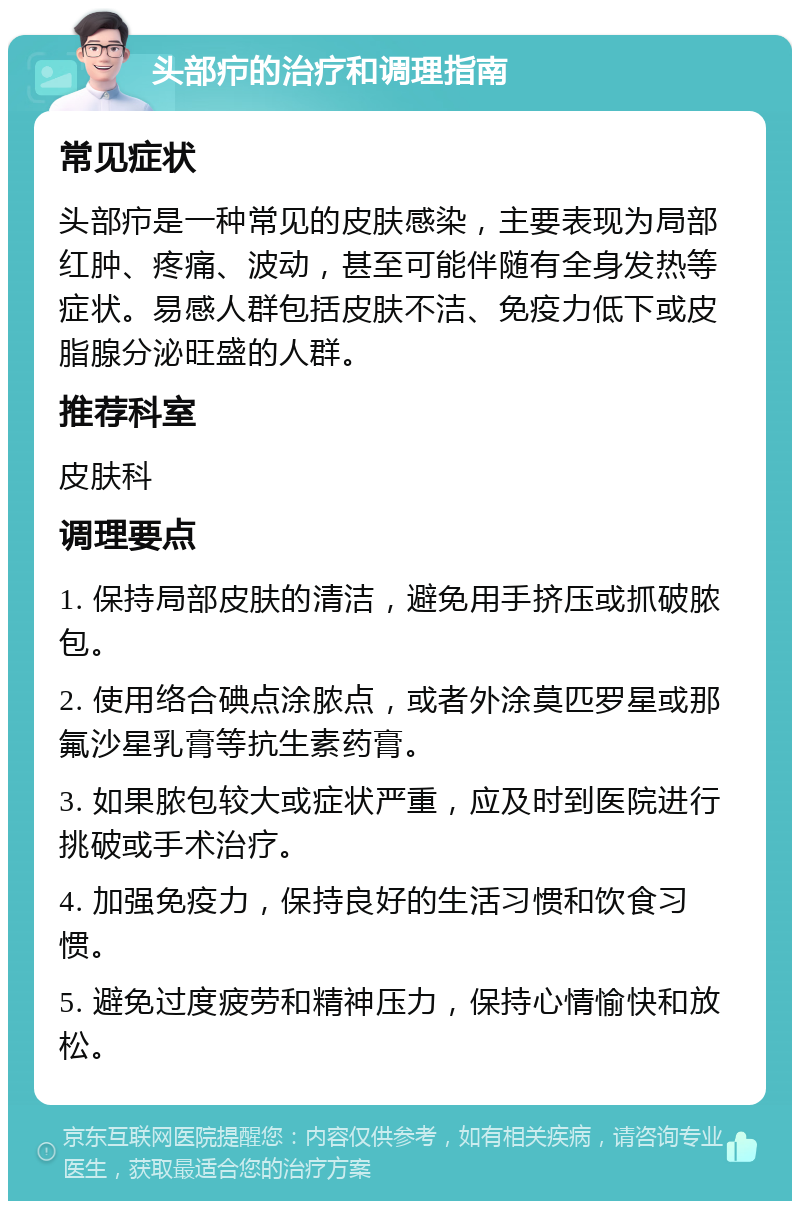 头部疖的治疗和调理指南 常见症状 头部疖是一种常见的皮肤感染，主要表现为局部红肿、疼痛、波动，甚至可能伴随有全身发热等症状。易感人群包括皮肤不洁、免疫力低下或皮脂腺分泌旺盛的人群。 推荐科室 皮肤科 调理要点 1. 保持局部皮肤的清洁，避免用手挤压或抓破脓包。 2. 使用络合碘点涂脓点，或者外涂莫匹罗星或那氟沙星乳膏等抗生素药膏。 3. 如果脓包较大或症状严重，应及时到医院进行挑破或手术治疗。 4. 加强免疫力，保持良好的生活习惯和饮食习惯。 5. 避免过度疲劳和精神压力，保持心情愉快和放松。