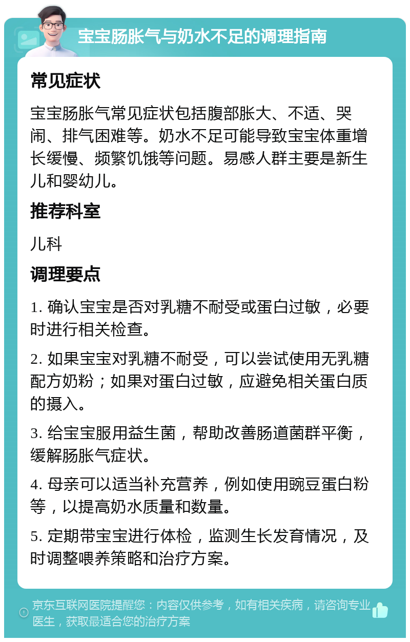 宝宝肠胀气与奶水不足的调理指南 常见症状 宝宝肠胀气常见症状包括腹部胀大、不适、哭闹、排气困难等。奶水不足可能导致宝宝体重增长缓慢、频繁饥饿等问题。易感人群主要是新生儿和婴幼儿。 推荐科室 儿科 调理要点 1. 确认宝宝是否对乳糖不耐受或蛋白过敏，必要时进行相关检查。 2. 如果宝宝对乳糖不耐受，可以尝试使用无乳糖配方奶粉；如果对蛋白过敏，应避免相关蛋白质的摄入。 3. 给宝宝服用益生菌，帮助改善肠道菌群平衡，缓解肠胀气症状。 4. 母亲可以适当补充营养，例如使用豌豆蛋白粉等，以提高奶水质量和数量。 5. 定期带宝宝进行体检，监测生长发育情况，及时调整喂养策略和治疗方案。