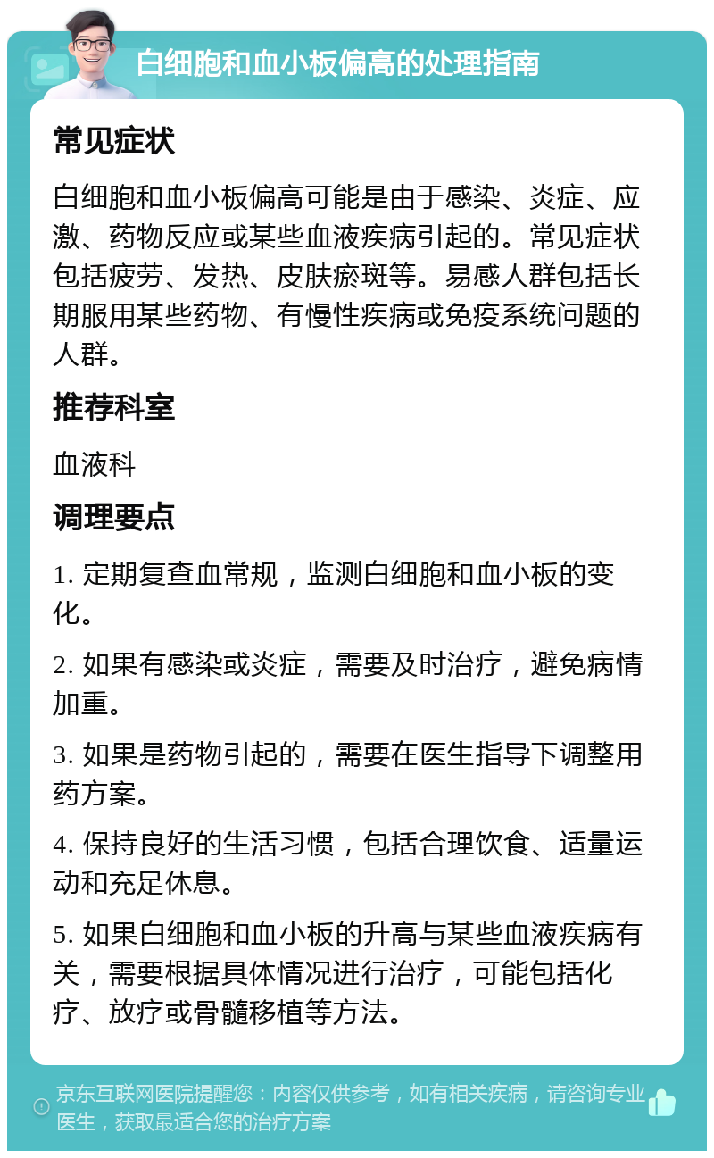 白细胞和血小板偏高的处理指南 常见症状 白细胞和血小板偏高可能是由于感染、炎症、应激、药物反应或某些血液疾病引起的。常见症状包括疲劳、发热、皮肤瘀斑等。易感人群包括长期服用某些药物、有慢性疾病或免疫系统问题的人群。 推荐科室 血液科 调理要点 1. 定期复查血常规，监测白细胞和血小板的变化。 2. 如果有感染或炎症，需要及时治疗，避免病情加重。 3. 如果是药物引起的，需要在医生指导下调整用药方案。 4. 保持良好的生活习惯，包括合理饮食、适量运动和充足休息。 5. 如果白细胞和血小板的升高与某些血液疾病有关，需要根据具体情况进行治疗，可能包括化疗、放疗或骨髓移植等方法。