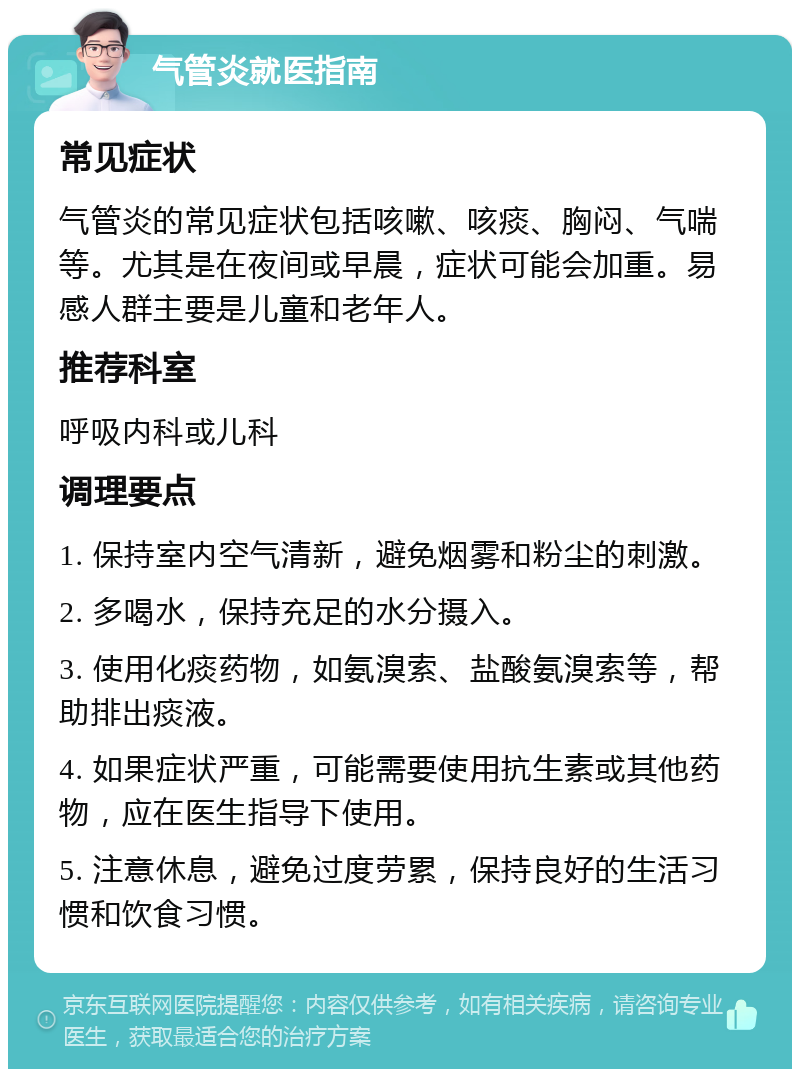 气管炎就医指南 常见症状 气管炎的常见症状包括咳嗽、咳痰、胸闷、气喘等。尤其是在夜间或早晨，症状可能会加重。易感人群主要是儿童和老年人。 推荐科室 呼吸内科或儿科 调理要点 1. 保持室内空气清新，避免烟雾和粉尘的刺激。 2. 多喝水，保持充足的水分摄入。 3. 使用化痰药物，如氨溴索、盐酸氨溴索等，帮助排出痰液。 4. 如果症状严重，可能需要使用抗生素或其他药物，应在医生指导下使用。 5. 注意休息，避免过度劳累，保持良好的生活习惯和饮食习惯。