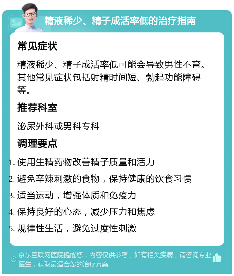 精液稀少、精子成活率低的治疗指南 常见症状 精液稀少、精子成活率低可能会导致男性不育。其他常见症状包括射精时间短、勃起功能障碍等。 推荐科室 泌尿外科或男科专科 调理要点 使用生精药物改善精子质量和活力 避免辛辣刺激的食物，保持健康的饮食习惯 适当运动，增强体质和免疫力 保持良好的心态，减少压力和焦虑 规律性生活，避免过度性刺激