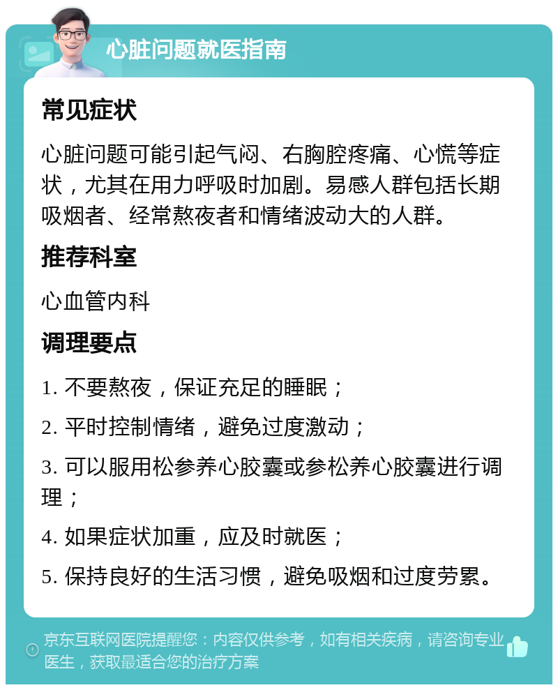 心脏问题就医指南 常见症状 心脏问题可能引起气闷、右胸腔疼痛、心慌等症状，尤其在用力呼吸时加剧。易感人群包括长期吸烟者、经常熬夜者和情绪波动大的人群。 推荐科室 心血管内科 调理要点 1. 不要熬夜，保证充足的睡眠； 2. 平时控制情绪，避免过度激动； 3. 可以服用松参养心胶囊或参松养心胶囊进行调理； 4. 如果症状加重，应及时就医； 5. 保持良好的生活习惯，避免吸烟和过度劳累。