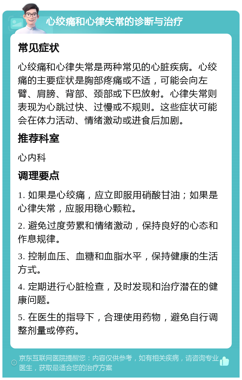 心绞痛和心律失常的诊断与治疗 常见症状 心绞痛和心律失常是两种常见的心脏疾病。心绞痛的主要症状是胸部疼痛或不适，可能会向左臂、肩膀、背部、颈部或下巴放射。心律失常则表现为心跳过快、过慢或不规则。这些症状可能会在体力活动、情绪激动或进食后加剧。 推荐科室 心内科 调理要点 1. 如果是心绞痛，应立即服用硝酸甘油；如果是心律失常，应服用稳心颗粒。 2. 避免过度劳累和情绪激动，保持良好的心态和作息规律。 3. 控制血压、血糖和血脂水平，保持健康的生活方式。 4. 定期进行心脏检查，及时发现和治疗潜在的健康问题。 5. 在医生的指导下，合理使用药物，避免自行调整剂量或停药。