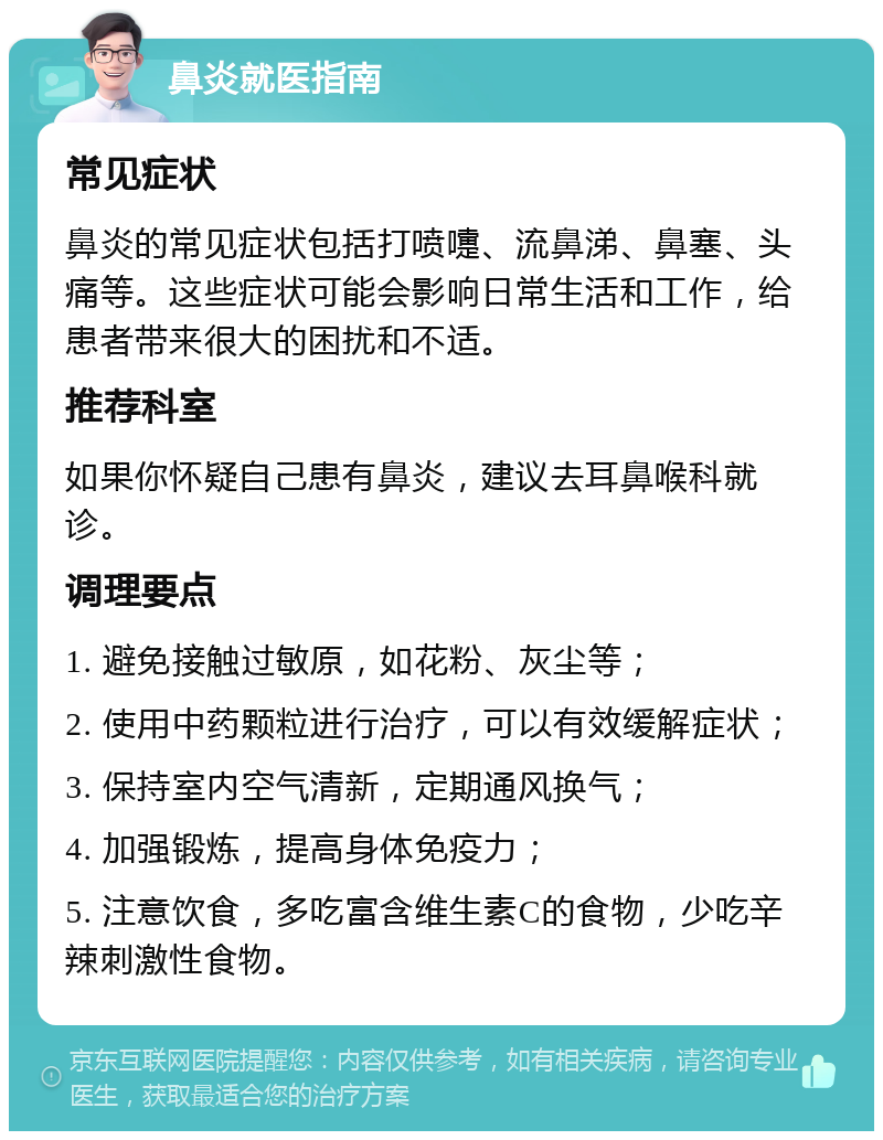 鼻炎就医指南 常见症状 鼻炎的常见症状包括打喷嚏、流鼻涕、鼻塞、头痛等。这些症状可能会影响日常生活和工作，给患者带来很大的困扰和不适。 推荐科室 如果你怀疑自己患有鼻炎，建议去耳鼻喉科就诊。 调理要点 1. 避免接触过敏原，如花粉、灰尘等； 2. 使用中药颗粒进行治疗，可以有效缓解症状； 3. 保持室内空气清新，定期通风换气； 4. 加强锻炼，提高身体免疫力； 5. 注意饮食，多吃富含维生素C的食物，少吃辛辣刺激性食物。