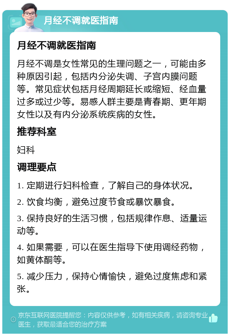 月经不调就医指南 月经不调就医指南 月经不调是女性常见的生理问题之一，可能由多种原因引起，包括内分泌失调、子宫内膜问题等。常见症状包括月经周期延长或缩短、经血量过多或过少等。易感人群主要是青春期、更年期女性以及有内分泌系统疾病的女性。 推荐科室 妇科 调理要点 1. 定期进行妇科检查，了解自己的身体状况。 2. 饮食均衡，避免过度节食或暴饮暴食。 3. 保持良好的生活习惯，包括规律作息、适量运动等。 4. 如果需要，可以在医生指导下使用调经药物，如黄体酮等。 5. 减少压力，保持心情愉快，避免过度焦虑和紧张。