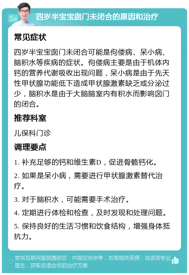 四岁半宝宝囱门未闭合的原因和治疗 常见症状 四岁半宝宝囱门未闭合可能是佝偻病、呆小病、脑积水等疾病的症状。佝偻病主要是由于机体内钙的营养代谢吸收出现问题，呆小病是由于先天性甲状腺功能低下造成甲状腺激素缺乏或分泌过少，脑积水是由于大脑脑室内有积水而影响囟门的闭合。 推荐科室 儿保科门诊 调理要点 1. 补充足够的钙和维生素D，促进骨骼钙化。 2. 如果是呆小病，需要进行甲状腺激素替代治疗。 3. 对于脑积水，可能需要手术治疗。 4. 定期进行体检和检查，及时发现和处理问题。 5. 保持良好的生活习惯和饮食结构，增强身体抵抗力。